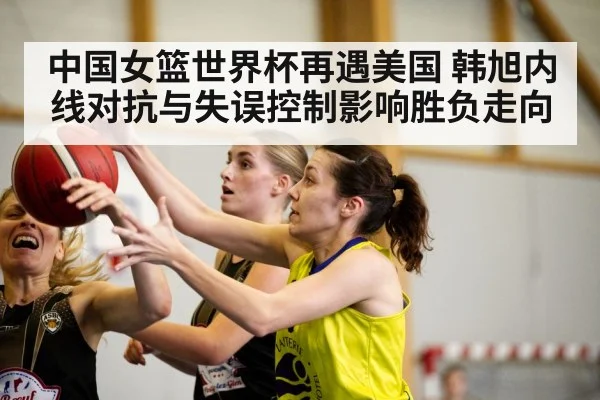 中国女篮世界杯再遇美国 韩旭内线对抗与失误控制影响胜负走向