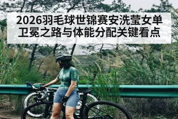2026羽毛球世锦赛安洗莹女单卫冕之路与体能分配关键看点