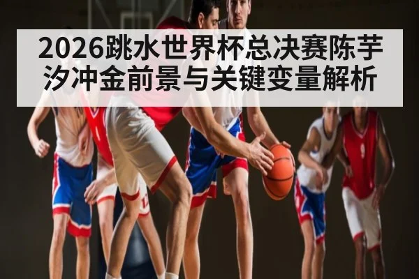 2026跳水世界杯总决赛陈芋汐冲金前景与关键变量解析